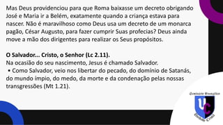 Mas Deus providenciou para que Roma baixasse um decreto obrigando
José e Maria ir a Belém, exatamente quando a criança estava para
nascer. Não é maravilhoso como Deus usa um decreto de um monarca
pagão, César Augusto, para fazer cumprir Suas profecias? Deus ainda
move a mão dos dirigentes para realizar os Seus propósitos.
O Salvador... Cristo, o Senhor (Lc 2.11).
Na ocasião do seu nascimento, Jesus é chamado Salvador.
• Como Salvador, veio nos libertar do pecado, do domínio de Satanás,
do mundo ímpio, do medo, da morte e da condenação pelas nossas
transgressões (Mt 1.21).
 