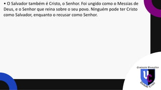 • O Salvador também é Cristo, o Senhor. Foi ungido como o Messias de
Deus, e o Senhor que reina sobre o seu povo. Ninguém pode ter Cristo
como Salvador, enquanto o recusar como Senhor.
 