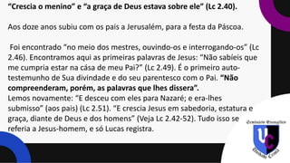 “Crescia o menino” e “a graça de Deus estava sobre ele” (Lc 2.40).
Aos doze anos subiu com os pais a Jerusalém, para a festa da Páscoa.
Foi encontrado “no meio dos mestres, ouvindo-os e interrogando-os” (Lc
2.46). Encontramos aqui as primeiras palavras de Jesus: “Não sabíeis que
me cumpria estar na cása de meu Pai?” (Lc 2.49). É o primeiro auto-
testemunho de Sua divindade e do seu parentesco com o Pai. “Não
compreenderam, porém, as palavras que lhes dissera”.
Lemos novamente: “E desceu com eles para Nazaré; e era-lhes
submisso” (aos pais) (Lc 2.51). “E crescia Jesus em sabedoria, estatura e
graça, diante de Deus e dos homens” (Veja Lc 2.42-52). Tudo isso se
referia a Jesus-homem, e só Lucas registra.
 