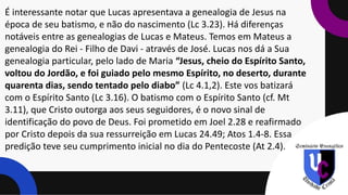 É interessante notar que Lucas apresentava a genealogia de Jesus na
época de seu batismo, e não do nascimento (Lc 3.23). Há diferenças
notáveis entre as genealogias de Lucas e Mateus. Temos em Mateus a
genealogia do Rei - Filho de Davi - através de José. Lucas nos dá a Sua
genealogia particular, pelo lado de Maria “Jesus, cheio do Espírito Santo,
voltou do Jordão, e foi guiado pelo mesmo Espírito, no deserto, durante
quarenta dias, sendo tentado pelo diabo” (Lc 4.1,2). Este vos batizará
com o Espírito Santo (Lc 3.16). O batismo com o Espírito Santo (cf. Mt
3.11), que Cristo outorga aos seus seguidores, é o novo sinal de
identificação do povo de Deus. Foi prometido em Joel 2.28 e reafirmado
por Cristo depois da sua ressurreição em Lucas 24.49; Atos 1.4-8. Essa
predição teve seu cumprimento inicial no dia do Pentecoste (At 2.4).
 