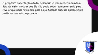 O propósito da tentação não foi descobrir se Jesus cederia ou não a
Satanás e sim mostrar que Ele não podia ceder; também serviu para
revelar que nada havia nele para o que Satanás pudesse apelar. Cristo
podia ser tentado ou provado.
 