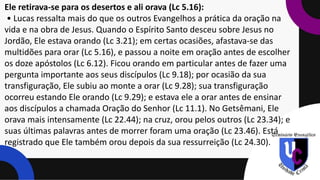 Ele retirava-se para os desertos e ali orava (Lc 5.16):
• Lucas ressalta mais do que os outros Evangelhos a prática da oração na
vida e na obra de Jesus. Quando o Espírito Santo desceu sobre Jesus no
Jordão, Ele estava orando (Lc 3.21); em certas ocasiões, afastava-se das
multidões para orar (Lc 5.16), e passou a noite em oração antes de escolher
os doze apóstolos (Lc 6.12). Ficou orando em particular antes de fazer uma
pergunta importante aos seus discípulos (Lc 9.18); por ocasião da sua
transfiguração, Ele subiu ao monte a orar (Lc 9.28); sua transfiguração
ocorreu estando Ele orando (Lc 9.29); e estava ele a orar antes de ensinar
aos discípulos a chamada Oração do Senhor (Lc 11.1). No Getsêmani, Ele
orava mais intensamente (Lc 22.44); na cruz, orou pelos outros (Lc 23.34); e
suas últimas palavras antes de morrer foram uma oração (Lc 23.46). Está
registrado que Ele também orou depois da sua ressurreição (Lc 24.30).
 