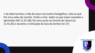 • Ao observarmos a vida de Jesus nos outros Evangelhos, nota-se que
Ele orou antes do convite, Vinde a mim, todos os que estais cansados e
oprimidos (Mt 11.25-28); Ele orou junto ao túmulo de Lázaro (Jo
11.41,42) e durante a instituição da Ceia do Senhor (Jo 17).
 