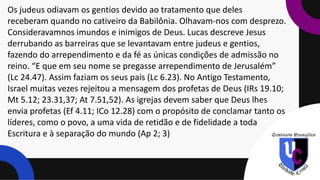 Os judeus odiavam os gentios devido ao tratamento que deles
receberam quando no cativeiro da Babilônia. Olhavam-nos com desprezo.
Consideravamnos imundos e inimigos de Deus. Lucas descreve Jesus
derrubando as barreiras que se levantavam entre judeus e gentios,
fazendo do arrependimento e da fé as únicas condições de admissão no
reino. “E que em seu nome se pregasse arrependimento de Jerusalém”
(Lc 24.47). Assim faziam os seus pais (Lc 6.23). No Antigo Testamento,
Israel muitas vezes rejeitou a mensagem dos profetas de Deus (IRs 19.10;
Mt 5.12; 23.31,37; At 7.51,52). As igrejas devem saber que Deus lhes
envia profetas (Ef 4.11; ICo 12.28) com o propósito de conclamar tanto os
líderes, como o povo, a uma vida de retidão e de fidelidade a toda
Escritura e à separação do mundo (Ap 2; 3)
 