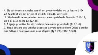 4. Ele está contra aqueles que tiram proveito deles ou os lesam 1 (Êx
22.22,24; Dt 24.17; 27.19; Jó 24.3; SI 94.6,16; Zc 7.10);
5. São beneficiados pelo terno amor e compaixão de Deus (Lc 7.11-17;
18.2-8; 21.2-4; Mc 12.42,43);
6. A igreja primitiva fez do cuidado deles uma prioridade (At 6.1-6);
7. Tiago declara que um dos aspectos da verdadeira fé em Cristo é cuidar
dos órfãos e das viúvas nas suas aflições (Tg 1.27; cf lTm 5.3-8).
 
