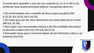O crente deve aprender a orar por seu sustento (Lc 11.3; cf. Mt 6.11),
tendo por base quatro princípios bíblicos. Sua petição deve ser:
• De conformidade com a vontade de Deus e para sua glória (Mt
6.10,33; ICo 10.31; lJo 5.14,15);
• De modo que, por ela, Deus demonstre seu amor paternal ao crente
(Mt 6.9, 25-34);
• Para suprir suas necessidades básicas e dar-lhe condições de praticar
os deveres cristãos (2Co 9.8; lTm 6.8; Hb 13.5);
• Para pedir coisas para si somente depois de dar fielmente a Deus e ao
próximo (2Co 9.6).
 