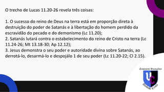 O trecho de Lucas 11.20-26 revela três coisas:
1. O sucesso do reino de Deus na terra está em proporção direta à
destruição do poder de Satanás e à libertação do homem perdido da
escravidão do pecado e do demonismo (Lc 11.20);
2. Satanás lutará contra o estabelecimento do reino de Cristo na terra (Lc
11.24-26; Mt 13.18-30; Ap 12.12);
3. Jesus demonstra o seu poder e autoridade divina sobre Satanás, ao
derrotá-lo, desarmá-lo e despojálo 1 de seu poder (Lc 11.20-22; Cl 2.15).
 