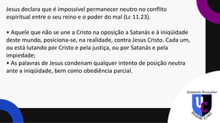 Jesus declara que é impossível permanecer neutro no conflito
espiritual entre o seu reino e o poder do mal (Lc 11.23).
• Aquele que não se une a Cristo na oposição a Satanás e à iniqüidade
deste mundo, posiciona-se, na realidade, contra Jesus Cristo. Cada um,
ou está lutando por Cristo e pela justiça, ou por Satanás e pela
impiedade;
• As palavras de Jesus condenam qualquer intento de posição neutra
ante a iniqüidade, bem como obediência parcial.
 