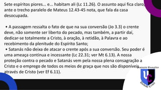 Sete espíritos piores... e... habitam ali (Lc 11.26). O assunto aqui fica claro,
ante o trecho paralelo de Mateus 12.43-45 nota, que fala da casa
desocupada.
• A passagem ressalta o fato de que na sua conversão (Jo 3.3) o crente
deve, não somente ser liberto do pecado, mas também, a partir daí,
dedicar-se totalmente a Cristo, à oração, à retidão, à Palavra e ao
recebimento da plenitude do Espírito Santo;
• Satanás não deixa de atacar o crente após a sua conversão. Seu poder é
uma ameaça contínua e incessante (Lc 22.31; ver Mt 6.13). A nossa
proteção contra o pecado e Satanás vem pela nossa plena consagração a
Cristo e o emprego de todos os meios de graça que nos são disponíveis
através de Cristo (ver Ef 6.11).
 