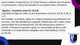 Jesus condena a hipocrisia (Lc 12.1) dos fariseus e adverte seus discípulos
a se precaverem contra esse pecado na sua própria vida e ministério.
Figueira... mandarás cortar (Lc 13.6-9).
A parábola da figueira refere-se primeiramente a Israel (Lc 3.9; Os 9.10; J1
1.7).
Sua verdade, no entanto, aplica-se a todas as pessoas que professam crer
em Jesus, mas não abandonam o pecado. Embora Deus dê a todos ampla
oportunidade de se arrependerem, Ele não tolerará para sempre o
pecado. O tempo virá quando a graça e a misericórdia de Deus serão
removidas e os impenitentes castigados sem misericórdia (Lc 20.16;
21.20-24).
 