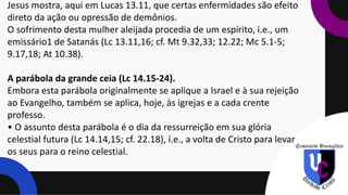Jesus mostra, aqui em Lucas 13.11, que certas enfermidades são efeito
direto da ação ou opressão de demônios.
O sofrimento desta mulher aleijada procedia de um espírito, i.e., um
emissário1 de Satanás (Lc 13.11,16; cf. Mt 9.32,33; 12.22; Mc 5.1-5;
9.17,18; At 10.38).
A parábola da grande ceia (Lc 14.15-24).
Embora esta parábola originalmente se aplique a Israel e à sua rejeição
ao Evangelho, também se aplica, hoje, às igrejas e a cada crente
professo.
• O assunto desta parábola é o dia da ressurreição em sua glória
celestial futura (Lc 14.14,15; cf. 22.18), i.e., a volta de Cristo para levar
os seus para o reino celestial.
 