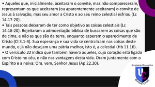 • Aqueles que, inicialmente, aceitaram o convite, mas não compareceram,
representam os que aceitaram (ou aparentemente aceitaram) o convite de
Jesus à salvação, mas seu amor a Cristo e ao seu reino celestial esfriou (Lc
14.17-20).
• Tais pessoas deixaram de ter como objetivo as coisas celestiais (Lc
14.18-20). Rejeitaram a admoestação bíblica de buscarem as coisas que são
de cima, e não as que são da terra, enquanto esperam o aparecimento de
Cristo (Cl 3.1-4). Sua esperança e sua vida se centralizam nas coisas deste
mundo, e já não desejam uma pátria melhor, isto é, a celestial (Hb 11.16).
• O versículo 22 indica que também haverá aqueles, cujo coração está ligado
com Cristo no céu, e não nas vantagens desta vida. Oram juntamente com o
Espírito e a noiva: Ora, vem, Senhor Jesus (Ap 22.20).
 