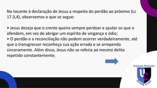 No tocante à declaração de Jesus a respeito do perdão ao próximo (Lc
17.3,4), observemos o que se segue:
• Jesus deseja que o crente queira sempre perdoar e ajudar os que o
ofendem, em vez de abrigar um espírito de vingança e ódio;
• O perdão e a reconciliação não podem ocorrer verdadeiramente, até
que o transgressor reconheça sua ação errada e se arrependa
sinceramente. Além disso, Jesus não se referia ao mesmo delito
repetido constantemente;
 