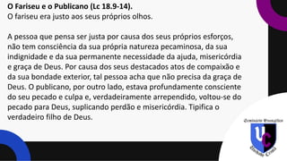 O Fariseu e o Publicano (Lc 18.9-14).
O fariseu era justo aos seus próprios olhos.
A pessoa que pensa ser justa por causa dos seus próprios esforços,
não tem consciência da sua própria natureza pecaminosa, da sua
indignidade e da sua permanente necessidade da ajuda, misericórdia
e graça de Deus. Por causa dos seus destacados atos de compaixão e
da sua bondade exterior, tal pessoa acha que não precisa da graça de
Deus. O publicano, por outro lado, estava profundamente consciente
do seu pecado e culpa e, verdadeiramente arrependido, voltou-se do
pecado para Deus, suplicando perdão e misericórdia. Tipifica o
verdadeiro filho de Deus.
 