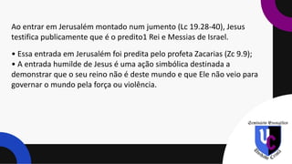 Ao entrar em Jerusalém montado num jumento (Lc 19.28-40), Jesus
testifica publicamente que é o predito1 Rei e Messias de Israel.
• Essa entrada em Jerusalém foi predita pelo profeta Zacarias (Zc 9.9);
• A entrada humilde de Jesus é uma ação simbólica destinada a
demonstrar que o seu reino não é deste mundo e que Ele não veio para
governar o mundo pela força ou violência.
 