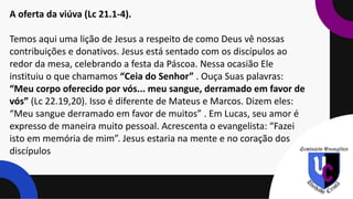 A oferta da viúva (Lc 21.1-4).
Temos aqui uma lição de Jesus a respeito de como Deus vê nossas
contribuições e donativos. Jesus está sentado com os discípulos ao
redor da mesa, celebrando a festa da Páscoa. Nessa ocasião Ele
instituiu o que chamamos “Ceia do Senhor” . Ouça Suas palavras:
“Meu corpo oferecido por vós... meu sangue, derramado em favor de
vós” (Lc 22.19,20). Isso é diferente de Mateus e Marcos. Dizem eles:
“Meu sangue derramado em favor de muitos” . Em Lucas, seu amor é
expresso de maneira muito pessoal. Acrescenta o evangelista: “Fazei
isto em memória de mim”. Jesus estaria na mente e no coração dos
discípulos
 