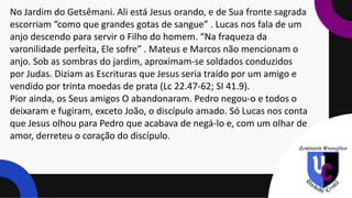 No Jardim do Getsêmani. Ali está Jesus orando, e de Sua fronte sagrada
escorriam “como que grandes gotas de sangue” . Lucas nos fala de um
anjo descendo para servir o Filho do homem. “Na fraqueza da
varonilidade perfeita, Ele sofre” . Mateus e Marcos não mencionam o
anjo. Sob as sombras do jardim, aproximam-se soldados conduzidos
por Judas. Diziam as Escrituras que Jesus seria traído por um amigo e
vendido por trinta moedas de prata (Lc 22.47-62; SI 41.9).
Pior ainda, os Seus amigos O abandonaram. Pedro negou-o e todos o
deixaram e fugiram, exceto João, o discípulo amado. Só Lucas nos conta
que Jesus olhou para Pedro que acabava de negá-lo e, com um olhar de
amor, derreteu o coração do discípulo.
 