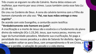 Três cruzes se erguiam no alto do Calvário. Numa delas estava um
malfeitor, que morria por seus crimes. Lucas também conta esse fato (Lc
23.39-45).
Ele creu no Cordeiro de Deus. A cena do calvário termina com o Filho do
homem clamando em alta voz: “Pai, nas tuas mãos entrego o meu
espírito” .
De acordo com este Evangelho, o centurião assim testifica:
“Verdadeiramente este homem era justo”.
A crucificação e a morte de Jesus são a essência e o fundamento do plano
divino da redenção (ICo 1.23,24). Jesus, que nunca pecou, morreu em
lugar da humanidade pecadora. Mediante sua crucificação, foi paga a
penalidade dos nossos pecados,e a obra de Satanás foi desfeita. Agora,
todos podem voltar-se para Deus, com arrependimento e fé em Cristo, e
receber o perdão, a salvação do pecado e a vida eterna.
 