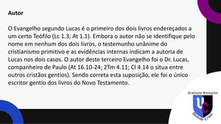 Autor
O Evangelho segundo Lucas é o primeiro dos dois livros endereçados a
um certo Teófilo (Lc 1.3; At 1.1). Embora o autor não se identifique pelo
nome em nenhum dos dois livros, o testemunho unânime do
cristianismo primitivo e as evidências internas indicam a autoria de
Lucas nos dois casos. O autor deste terceiro Evangelho foi o Dr. Lucas,
companheiro de Paulo (At 16.10-24; 2Tm 4.11; Cl 4.14 o situa entre
outros cristãos gentios). Sendo correta esta suposição, ele foi o único
escritor gentio dos livros do Novo Testamento.
 