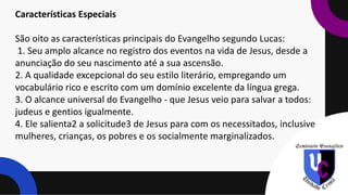 Características Especiais
São oito as características principais do Evangelho segundo Lucas:
1. Seu amplo alcance no registro dos eventos na vida de Jesus, desde a
anunciação do seu nascimento até a sua ascensão.
2. A qualidade excepcional do seu estilo literário, empregando um
vocabulário rico e escrito com um domínio excelente da língua grega.
3. O alcance universal do Evangelho - que Jesus veio para salvar a todos:
judeus e gentios igualmente.
4. Ele salienta2 a solicitude3 de Jesus para com os necessitados, inclusive
mulheres, crianças, os pobres e os socialmente marginalizados.
 