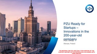 PZU Ready for
Startups –
Innovations in the
200-year-old
company
Warsaw, Poland
PZU Group
THE MATERIAL MAY BE USED ONLY FOR PURPOSE OF THE
CONTEST AND MAY NOT BE REPRODUCED OR SHARED WITH
 