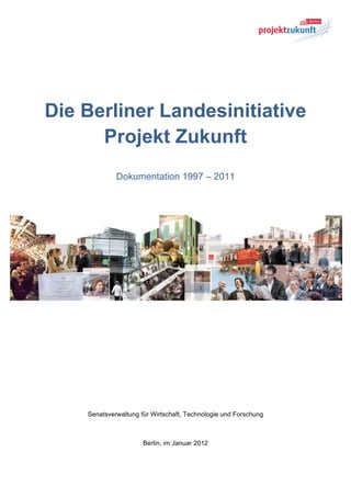 Die Berliner Landesinitiative
      Projekt Zukunft
             Dokumentation 1997 – 2011




    Senatsverwaltung für Wirtschaft, Technologie und Forschung



                      Berlin, im Januar 2012
 
