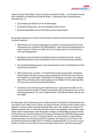 sieben Personen beschäftigt. Daraus resultieren einerseits Vorteile – zum Beispiel eine grö-
ßere Flexibilität und Reaktionsschnelle bei Krisen – andererseits aber schwerwiegende
Nachteile wie z. B.

    § Zurückhaltung der Banken bei der Kreditvergabe,
    § bürokratische Regularien, die nicht bewältigt werden können,
    § fehlende Kapazitäten bei der Erschließung neuer Absatzmärkte.



Mit gezielten Maßnahmen konnte Projekt Zukunft im Rahmen seiner Kulturwirtschaftsinitiati-
ve darauf reagieren:

    § 2008 startete ein Finanzierungsprogramm speziell für die Kulturwirtschaft mit einer
       Verbesserung der Konditionen für Mikrodarlehen, einem Wachstumskapitalfonds mit
       einem Volumen in Höhe von 30 Mio. Euro (VC-Creativ) sowie mit einer Förderung
       von Coachingangeboten.


    § Entwickelt wurde ein Außenwirtschaftskonzept für die Kreativwirtschaft, und das
       Messeförderprogramm des Landes Berlin wurde für die Kreativbranchen geöffnet.


    § Die Investitionsförderprogramme des Landes Berlin wurden für die Bedarfe der Krea-
       tivwirtschaft sensibilisiert.


    § 2007 entstand das von Kultur- und Wirtschaftsverwaltung gemeinsam entwickelte
       Portal Creative City Berlin (www.creative-city-berlin.de) mit dem Ziel, den Kreativen
       eine Plattform für Information, Präsentation und Austausch zu geben. Das angeglie-
       derte Portal „Interactive City“ bietet ergänzend eine Plattform für die lebendige Web
       2.0 Community und die Entwicklerszene Berlins.


    § Unterstützt wurde die Nutzung leer stehender bzw. ungenutzter Immobilien als Co-
       working Spaces für Kreative. Projekt Zukunft setzte sich für Bestandsschutz und Ent-
       wicklungsperspektiven ein, wenn Liegenschaften in öffentlichem Besitz verkauft wer-
       den sollten.



Die Diskussion über die Bedeutung der Kreativwirtschaft für Industrie und Gesellschaft welt-
weit hatte im Jahr 2002 mit den Thesen von Richard Florida („The Rise of the creative class“)
begonnen. Danach sollten zukünftig Zweidrittel aller Jobs in den Städten von kreativen Tä-
tigkeiten bestimmt sein. In zahlreichen Studien wurde in den folgenden Jahren belegt, dass
dieser Sektor insbesondere in den Metropolen Umsätze und Beschäftigung steigern werde.
Die Konferenz der Vereinten Nationen für Handel und Entwicklung (UNCTAD) prognostizier-
te 2008 ein Wachstum von bis zu 10 Prozent jährlich, die Organisation für wirtschaftliche
Zusammenarbeit und Entwicklung (OECD) im gleichen Jahr sogar bis zu 20 Prozent. Die
Europäische Kommission legte 2010 ihr Grünbuch „Kreativwirtschaft“ vor und rief zum Aus-
tausch von Ideen auf, wie dieser Prozess unterstützt werden kann. Die Kommission geht



Projekt Zukunft Dokumentation                                                                  10
 