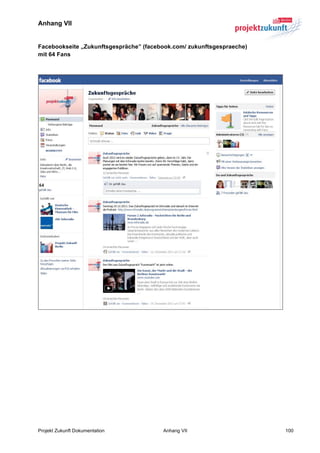 Anhang VII


Facebookseite „Zukunftsgespräche” (facebook.com/ zukunftsgespraeche)
mit 64 Fans




Projekt Zukunft Dokumentation           Anhang VII                     100
 