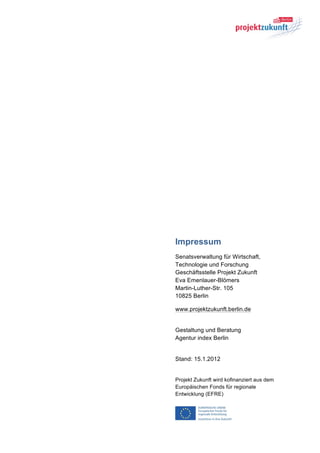 Impressum
Senatsverwaltung für Wirtschaft,
Technologie und Forschung
Geschäftsstelle Projekt Zukunft
Eva Emenlauer-Blömers
Martin-Luther-Str. 105
10825 Berlin

www.projektzukunft.berlin.de


Gestaltung und Beratung
Agentur index Berlin


Stand: 15.1.2012


Projekt Zukunft wird kofinanziert aus dem
Europäischen Fonds für regionale
Entwicklung (EFRE)
 
