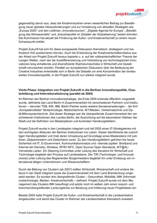 gegenwärtig davon aus, dass die Kreativindustrien einen wesentlichen Beitrag zur Bewälti-
gung neuer globaler Herausforderungen und zur Umsetzung von aktuellen Strategien wie
„Europa 2020“ und den Leitlinien „Innovationsunion“, „Digitale Agenda für Europa“, „Bewälti-
gung des Klimawandels“ und „Industriepolitik im Zeitalter der Globalisierung“ leisten könnten.
Die Kommission hat aktuell die Förderung der Kultur- und Kreativwirtschaft zu einem neuen
Schwerpunkt erklärt.

Projekt Zukunft hat sich für diese europaweite Diskussion thematisch, strategisch und me-
thodisch früh positionieren können. Auch die Entwicklung der Kreativwirtschaftsinitiative aus
der Arbeit von Projekt Zukunft heraus basierte u. a. auf der volkswirtschaftlichen Theorie der
Langen Wellen, nach der die Ausdifferenzierung und Verbreitung von technologischen Inno-
vationen lang anhaltende und diversifizierte Wachstumsschübe in Wirtschaft und Gesell-
schaft verursachen würden. Parallel zur europäischen Diskussion über die Bedeutung der
Creative Industries entwickelte sich in Berlin die Debatte um eine Konzentration der landes-
weiten Innovationspolitik, in die Projekt Zukunft nun stärker integriert wurde.




Vierte Phase: Integration von Projekt Zukunft in die Berliner Innovationspolitik, Clus-
terbildung und Internationalisierung (parallel ab 2004)
Im Rahmen der Berliner Innovationsstrategie, die Ende 2005 erstmals öffentlich vorgestellt
wurde, definierte das Land Berlin in Zusammenarbeit mit verschiedenen Partnern und Institu-
tionen – darunter TSB, IHK, IBB, Berlin Partner sowie weitere Senatsverwaltungen - die fünf
„Kompetenzfelder“ Biotechnologie, Medizintechnik, IKT/Medien, Verkehrstechnik und Op-
tik/Mikrosystemtechnik. Ziel dieser Strategie war die übergreifende Zusammenarbeit der ver-
schiedenen Institutionen des Landes Berlin, die Ausrichtung auf die besonderen Stärken der
Stadt und die Definition von Masterplänen und konkreten Handlungsfeldern.

Projekt Zukunft wurde in den Landesplan integriert und rief 2005 einen IT-Strategiekreis mit
den wichtigsten Akteuren der Berliner Institutionen ins Leben. Dieser identifizierte die zukünf-
tigen Handlungsfelder und trieb deren Umsetzung auf Grundlage eines Masterplans mit Leit-
linien, Zielparametern und Zeitschiene voran. Zu den Handlungsfeldern gehören bis heute:
Sicherheit mit IT, E-Government, Kommunikationsnetze und –dienste (später: Breitband und
Internet der Dienste), Wireless, RFID/ NFC, Open Source/ Open Standards, IKT@AL-
Vernetztes Leben. Ein Steering Committee unter Leitung des Senators für Wirtschaft und
Technologie begleitet den Prozess auf Landesebene. Der TIR (Technologie- und Innovati-
onsrat) unter Leitung des Regierenden Bürgermeisters begleitet ihn unter Einbezug von in-
ternational tätigen Unternehmern und Wissenschaftlern.

Durch die Bildung von Clustern (ab 2007) sollten Wirtschaft, Wissenschaft und andere Ak-
teure in der Stadt integriert sowie die Zusammenarbeit mit dem Land Brandenburg umge-
setzt werden. Es wurden drei übergreifende Cluster – Gesundheit, Mobilität, IMK (Informati-
onstechnologie, Medien, Kreativwirtschaft) – definiert. Projekt Zukunft wurde mit dem Ma-
nagement des Clusters IMK beauftragt und setzte noch im selben Jahr einen ressort- und
branchenübergreifenden Lenkungskreis zur Beratung und Initiierung neuer Projektideen ein.

Bereits 2004 hatte Projekt Zukunft die Kultur- und Kreativwirtschaft in die Landesinitiative
eingebunden und damit das Cluster im Rahmen der Landesinitiative thematisch erweitert.



Projekt Zukunft Dokumentation                                                                  11
 