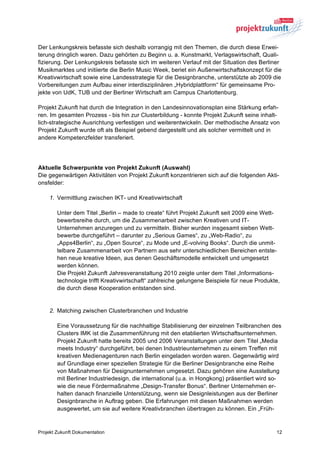 Der Lenkungskreis befasste sich deshalb vorrangig mit den Themen, die durch diese Erwei-
terung dringlich waren. Dazu gehörten zu Beginn u. a. Kunstmarkt, Verlagswirtschaft, Quali-
fizierung. Der Lenkungskreis befasste sich im weiteren Verlauf mit der Situation des Berliner
Musikmarktes und initiierte die Berlin Music Week, beriet ein Außenwirtschaftskonzept für die
Kreativwirtschaft sowie eine Landesstrategie für die Designbranche, unterstützte ab 2009 die
Vorbereitungen zum Aufbau einer interdisziplinären „Hybridplattform“ für gemeinsame Pro-
jekte von UdK, TUB und der Berliner Wirtschaft am Campus Charlottenburg.

Projekt Zukunft hat durch die Integration in den Landesinnovationsplan eine Stärkung erfah-
ren. Im gesamten Prozess - bis hin zur Clusterbildung - konnte Projekt Zukunft seine inhalt-
lich-strategische Ausrichtung verfestigen und weiterentwickeln. Der methodische Ansatz von
Projekt Zukunft wurde oft als Beispiel gebend dargestellt und als solcher vermittelt und in
andere Kompetenzfelder transferiert.




Aktuelle Schwerpunkte von Projekt Zukunft (Auswahl)
Die gegenwärtigen Aktivitäten von Projekt Zukunft konzentrieren sich auf die folgenden Akti-
onsfelder:

    1. Vermittlung zwischen IKT- und Kreativwirtschaft

        Unter dem Titel „Berlin – made to create“ führt Projekt Zukunft seit 2009 eine Wett-
        bewerbsreihe durch, um die Zusammenarbeit zwischen Kreativen und IT-
        Unternehmen anzuregen und zu vermitteln. Bisher wurden insgesamt sieben Wett-
        bewerbe durchgeführt – darunter zu „Serious Games“, zu „Web-Radio“, zu
        „Apps4Berlin“, zu „Open Source“, zu Mode und „E-volving Books“. Durch die unmit-
        telbare Zusammenarbeit von Partnern aus sehr unterschiedlichen Bereichen entste-
        hen neue kreative Ideen, aus denen Geschäftsmodelle entwickelt und umgesetzt
        werden können.
        Die Projekt Zukunft Jahresveranstaltung 2010 zeigte unter dem Titel „Informations-
        technologie trifft Kreativwirtschaft“ zahlreiche gelungene Beispiele für neue Produkte,
        die durch diese Kooperation entstanden sind.


    2. Matching zwischen Clusterbranchen und Industrie

        Eine Voraussetzung für die nachhaltige Stabilisierung der einzelnen Teilbranchen des
        Clusters IMK ist die Zusammenführung mit den etablierten Wirtschaftsunternehmen.
        Projekt Zukunft hatte bereits 2005 und 2006 Veranstaltungen unter dem Titel „Media
        meets Industry“ durchgeführt, bei denen Industrieunternehmen zu einem Treffen mit
        kreativen Medienagenturen nach Berlin eingeladen worden waren. Gegenwärtig wird
        auf Grundlage einer speziellen Strategie für die Berliner Designbranche eine Reihe
        von Maßnahmen für Designunternehmen umgesetzt. Dazu gehören eine Ausstellung
        mit Berliner Industriedesign, die international (u.a. in Hongkong) präsentiert wird so-
        wie die neue Fördermaßnahme „Design-Transfer Bonus“. Berliner Unternehmen er-
        halten danach finanzielle Unterstützung, wenn sie Designleistungen aus der Berliner
        Designbranche in Auftrag geben. Die Erfahrungen mit diesen Maßnahmen werden
        ausgewertet, um sie auf weitere Kreativbranchen übertragen zu können. Ein „Früh-


Projekt Zukunft Dokumentation                                                                12
 