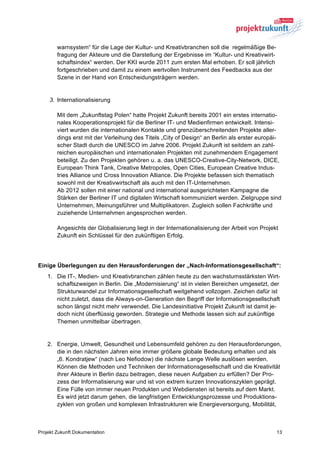 warnsystem“ für die Lage der Kultur- und Kreativbranchen soll die regelmäßige Be-
        fragung der Akteure und die Darstellung der Ergebnisse im “Kultur- und Kreativwirt-
        schaftsindex“ werden. Der KKI wurde 2011 zum ersten Mal erhoben. Er soll jährlich
        fortgeschrieben und damit zu einem wertvollen Instrument des Feedbacks aus der
        Szene in der Hand von Entscheidungsträgern werden.


     3. Internationalisierung

        Mit dem „Zukunftstag Polen“ hatte Projekt Zukunft bereits 2001 ein erstes internatio-
        nales Kooperationsprojekt für die Berliner IT- und Medienfirmen entwickelt. Intensi-
        viert wurden die internationalen Kontakte und grenzüberschreitenden Projekte aller-
        dings erst mit der Verleihung des Titels „City of Design“ an Berlin als erster europäi-
        scher Stadt durch die UNESCO im Jahre 2006. Projekt Zukunft ist seitdem an zahl-
        reichen europäischen und internationalen Projekten mit zunehmendem Engagement
        beteiligt. Zu den Projekten gehören u. a. das UNESCO-Creative-City-Network, DICE,
        European Think Tank, Creative Metropoles, Open Cities, European Creative Indus-
        tries Alliance und Cross Innovation Alliance. Die Projekte befassen sich thematisch
        sowohl mit der Kreativwirtschaft als auch mit den IT-Unternehmen.
        Ab 2012 sollen mit einer national und international ausgerichteten Kampagne die
        Stärken der Berliner IT und digitalen Wirtschaft kommuniziert werden. Zielgruppe sind
        Unternehmen, Meinungsführer und Multiplikatoren. Zugleich sollen Fachkräfte und
        zuziehende Unternehmen angesprochen werden.

        Angesichts der Globalisierung liegt in der Internationalisierung der Arbeit von Projekt
        Zukunft ein Schlüssel für den zukünftigen Erfolg.




Einige Überlegungen zu den Herausforderungen der „Nach-Informationsgesellschaft“:
    1. Die IT-, Medien- und Kreativbranchen zählen heute zu den wachstumsstärksten Wirt-
       schaftszweigen in Berlin. Die „Modernisierung“ ist in vielen Bereichen umgesetzt, der
       Strukturwandel zur Informationsgesellschaft weitgehend vollzogen. Zeichen dafür ist
       nicht zuletzt, dass die Always-on-Generation den Begriff der Informationsgesellschaft
       schon längst nicht mehr verwendet. Die Landesinitiative Projekt Zukunft ist damit je-
       doch nicht überflüssig geworden. Strategie und Methode lassen sich auf zukünftige
       Themen unmittelbar übertragen.


    2. Energie, Umwelt, Gesundheit und Lebensumfeld gehören zu den Herausforderungen,
       die in den nächsten Jahren eine immer größere globale Bedeutung erhalten und als
       „6. Kondratjew“ (nach Leo Nefiodow) die nächste Lange Welle auslösen werden.
       Können die Methoden und Techniken der Informationsgesellschaft und die Kreativität
       ihrer Akteure in Berlin dazu beitragen, diese neuen Aufgaben zu erfüllen? Der Pro-
       zess der Informatisierung war und ist von extrem kurzen Innovationszyklen geprägt.
       Eine Fülle von immer neuen Produkten und Webdiensten ist bereits auf dem Markt.
       Es wird jetzt darum gehen, die langfristigen Entwicklungsprozesse und Produktions-
       zyklen von großen und komplexen Infrastrukturen wie Energieversorgung, Mobilität,



Projekt Zukunft Dokumentation                                                                 13
 