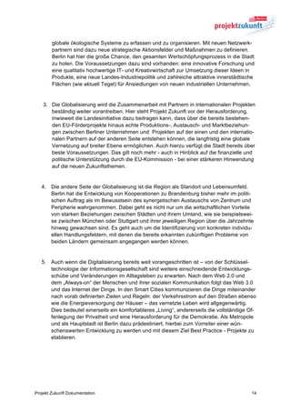 globale ökologische Systeme zu erfassen und zu organisieren. Mit neuen Netzwerk-
        partnern sind dazu neue strategische Aktionsfelder und Maßnahmen zu definieren.
        Berlin hat hier die große Chance, den gesamten Wertschöpfungsprozess in die Stadt
        zu holen. Die Voraussetzungen dazu sind vorhanden: eine innovative Forschung und
        eine qualitativ hochwertige IT- und Kreativwirtschaft zur Umsetzung dieser Ideen in
        Produkte, eine neue Landes-Industriepolitik und zahlreiche attraktive innerstädtische
        Flächen (wie aktuell Tegel) für Ansiedlungen von neuen industriellen Unternehmen.


    3. Die Globalisierung wird die Zusammenarbeit mit Partnern in internationalen Projekten
       beständig weiter vorantreiben. Hier steht Projekt Zukunft vor der Herausforderung,
       inwieweit die Landesinitiative dazu beitragen kann, dass über die bereits bestehen-
       den EU-Förderprojekte hinaus echte Produktions-, Austausch- und Marktbeziehun-
       gen zwischen Berliner Unternehmen und Projekten auf der einen und den internatio-
       nalen Partnern auf der anderen Seite entstehen können, die langfristig eine globale
       Vernetzung auf breiter Ebene ermöglichen. Auch hierzu verfügt die Stadt bereits über
       beste Voraussetzungen. Das gilt noch mehr - auch in Hinblick auf die finanzielle und
       politische Unterstützung durch die EU-Kommission - bei einer stärkeren Hinwendung
       auf die neuen Zukunftsthemen.


   4. Die andere Seite der Globalisierung ist die Region als Standort und Lebensumfeld.
      Berlin hat die Entwicklung von Kooperationen zu Brandenburg bisher mehr im politi-
      schen Auftrag als im Bewusstsein des synergetischen Austauschs von Zentrum und
      Peripherie wahrgenommen. Dabei geht es nicht nur um die wirtschaftlichen Vorteile
      von starken Beziehungen zwischen Städten und ihrem Umland, wie sie beispielswei-
      se zwischen München oder Stuttgart und ihrer jeweiligen Region über die Jahrzehnte
      hinweg gewachsen sind. Es geht auch um die Identifizierung von konkreten individu-
      ellen Handlungsfeldern, mit denen die bereits erkannten zukünftigen Probleme von
      beiden Ländern gemeinsam angegangen werden können.


   5. Auch wenn die Digitalisierung bereits weit vorangeschritten ist – von der Schlüssel-
      technologie der Informationsgesellschaft sind weitere einschneidende Entwicklungs-
      schübe und Veränderungen im Alltagsleben zu erwarten. Nach dem Web 2.0 und
      dem „Always-on“ der Menschen und ihrer sozialen Kommunikation folgt das Web 3.0
      und das Internet der Dinge. In den Smart Cities kommunizieren die Dinge miteinander
      nach vorab definierten Zielen und Regeln: der Verkehrsstrom auf den Straßen ebenso
      wie die Energieversorgung der Häuser – das vernetzte Leben wird allgegenwärtig.
      Dies bedeutet einerseits ein komfortableres „Living“, andererseits die vollständige Of-
      fenlegung der Privatheit und eine Herausforderung für die Demokratie. Als Metropole
      und als Hauptstadt ist Berlin dazu prädestiniert, hierbei zum Vorreiter einer wün-
      schenswerten Entwicklung zu werden und mit diesem Ziel Best Practice - Projekte zu
      etablieren.




Projekt Zukunft Dokumentation                                                              14
 