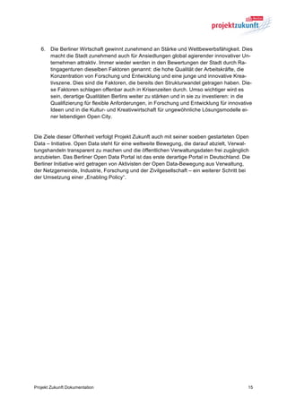 6. Die Berliner Wirtschaft gewinnt zunehmend an Stärke und Wettbewerbsfähigkeit. Dies
      macht die Stadt zunehmend auch für Ansiedlungen global agierender innovativer Un-
      ternehmen attraktiv. Immer wieder werden in den Bewertungen der Stadt durch Ra-
      tingagenturen dieselben Faktoren genannt: die hohe Qualität der Arbeitskräfte, die
      Konzentration von Forschung und Entwicklung und eine junge und innovative Krea-
      tivszene. Dies sind die Faktoren, die bereits den Strukturwandel getragen haben. Die-
      se Faktoren schlagen offenbar auch in Krisenzeiten durch. Umso wichtiger wird es
      sein, derartige Qualitäten Berlins weiter zu stärken und in sie zu investieren: in die
      Qualifizierung für flexible Anforderungen, in Forschung und Entwicklung für innovative
      Ideen und in die Kultur- und Kreativwirtschaft für ungewöhnliche Lösungsmodelle ei-
      ner lebendigen Open City.


Die Ziele dieser Offenheit verfolgt Projekt Zukunft auch mit seiner soeben gestarteten Open
Data – Initiative. Open Data steht für eine weltweite Bewegung, die darauf abzielt, Verwal-
tungshandeln transparent zu machen und die öffentlichen Verwaltungsdaten frei zugänglich
anzubieten. Das Berliner Open Data Portal ist das erste derartige Portal in Deutschland. Die
Berliner Initiative wird getragen von Aktivisten der Open Data-Bewegung aus Verwaltung,
der Netzgemeinde, Industrie, Forschung und der Zivilgesellschaft – ein weiterer Schritt bei
der Umsetzung einer „Enabling Policy“.




Projekt Zukunft Dokumentation                                                              15
 