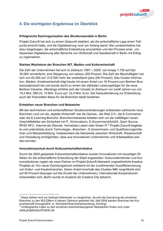 4. Die wichtigsten Ergebnisse im Überblick


Erfolgreiche Dachorganisation des Strukturwandels in Berlin
Projekt Zukunft hat sich zu einem Zeitpunkt etabliert, als die wirtschaftliche Lage einen Tief-
punkt erreicht hatte, und die Digitalisierung noch am Anfang stand. Die Landesinitiative hat
dazu beigetragen, die wirtschaftliche Entwicklung anzustoßen und den Prozess einer um-
fassenden Digitalisierung aller Bereiche von Wirtschaft und Gesellschaft in Berlin mit Erfolg
zu organisieren.

Starkes Wachstum der Branchen IKT, Medien und Kulturwirtschaft
Die Zahl der Unternehmen hat sich im Zeitraum 1997 – 20091 von knapp 7.700 auf fast
30.000 vervierfacht, eine Steigerung von nahezu 300 Prozent. Die Zahl der Beschäftigten hat
sich von 65.500 auf 212.000 mehr als verdreifacht (plus 240 Prozent). Das Cluster Informa-
tion, Medien, Kreativwirtschaft trägt heute mit einem Anteil von 16 Prozent zum Berliner Brut-
tosozialprodukt bei und wurde damit zu einem der stärksten Leistungsträger für die neue
Berliner Industrie. Allerdings erhöhte sich der Umsatz im Zeitraum von zwölf Jahren nur von
19,3 Mrd. DM (rd. 10 Mrd. Euro) auf 22,4 Mrd. Euro. Die Herausforderung zur Entwicklung
auch der finanziellen Basis für die Branchen bleibt bestehen.

Entstehen neuer Branchen und Netzwerke
Mit den technischen und wirtschaftlichen Strukturveränderungen entstanden zahlreiche neue
Branchen rund um die „digitale Wirtschaft“ wie die Games-, die Web 2.0-, die E-Commerce-
oder die E-Learning-Branche. Branchennetzwerke bildeten sich um die vielfältigen neuen
Geschäftsfelder wie Sicherheit mit IT, Xinnovations, E-Government/Amt24, Open Source,
RFID/ NFC, Internet der Dienste, Vernetztes Leben oder Green IT.2 Projekt Zukunft begleite-
te und unterstützte durch Technologie-, Branchen-, E-Government- und Qualifizierungsinitia-
tiven und Netzwerkbildung. Insbesondere die Netzwerke zwischen Wirtschaft, Wissenschaft
und Verwaltung ermöglichten, dass aus Innovationen Unternehmen und Arbeitsplätze wer-
den konnten.

Innovationsschub durch Kulturwirtschaftsinitiative
Durch die 2004 gestartete Kulturwirtschaftsinitiative wurden Innovationen mit neuartigen Ef-
fekten für die wirtschaftliche Entwicklung der Stadt angestoßen: Kulturunternehmen und Kul-
turinstitutionen regten als neue Partner im Projekt-Zukunft-Netzwerk ungewöhnliche kreative
Projekte an. Ein neuer Gründungsboom entstand mit der zunehmenden Ausdifferenzierung
von Kultur- und Kreativbranchen. Deren Anteil innerhalb des Clusters IMK vergrößerte sich
auf 85 Prozent (bezogen auf die Anzahl der Unternehmen). Internationale Kooperationen
entwickelten sich, Berlin wurde im Ausland als Creative City bekannt.




1
  Diese Zahlen sind nur bedingt miteinander zu vergleichen, da sich die Zuordnung der einzelnen
Branchen zu den WZ-Ziffern in diesem Zeitraum geändert hat. Seit 2004 werden Branchen der Kul-
turwirtschaft hinzugezählt. (s. Schaubild Branchenentwicklung, Anhang)
2
  Umfangreiche Listen zu den einzelnen branchenbezogenen Netzwerken finden sich unter
www.projektzukunft.berlin.de.


Projekt Zukunft Dokumentation                                                                     16
 