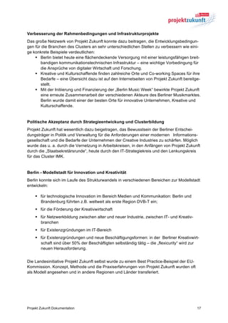 Verbesserung der Rahmenbedingungen und Infrastrukturprojekte
Das große Netzwerk von Projekt Zukunft konnte dazu beitragen, die Entwicklungsbedingun-
gen für die Branchen des Clusters an sehr unterschiedlichen Stellen zu verbessern wie eini-
ge konkrete Beispiele verdeutlichen:
    § Berlin bietet heute eine flächendeckende Versorgung mit einer leistungsfähigen breit-
       bandigen kommunikationstechnischen Infrastruktur – eine wichtige Vorbedingung für
       die Ansprüche von digitaler Wirtschaft und Forschung.
    § Kreative und Kulturschaffende finden zahlreiche Orte und Co-working Spaces für ihre
       Bedarfe – eine Übersicht dazu ist auf den Internetseiten von Projekt Zukunft bereitge-
       stellt.
    § Mit der Initiierung und Finanzierung der „Berlin Music Week“ bewirkte Projekt Zukunft
       eine erneute Zusammenarbeit der verschiedenen Akteure des Berliner Musikmarktes.
       Berlin wurde damit einer der besten Orte für innovative Unternehmen, Kreative und
       Kulturschaffende.


Politische Akzeptanz durch Strategieentwickung und Clusterbildung
Projekt Zukunft hat wesentlich dazu beigetragen, das Bewusstsein der Berliner Entschei-
dungsträger in Politik und Verwaltung für die Anforderungen einer modernen Informations-
gesellschaft und die Bedarfe der Unternehmen der Creative Industries zu schärfen. Möglich
wurde das u. a. durch die Vernetzung in Arbeitskreisen, in den Anfängen von Projekt Zukunft
durch die „Staatsekretärsrunde“, heute durch den IT-Strategiekreis und den Lenkungskreis
für das Cluster IMK.


Berlin - Modellstadt für Innovation und Kreativität
Berlin konnte sich im Laufe des Strukturwandels in verschiedenen Bereichen zur Modellstadt
entwickeln:

    § für technologische Innovation im Bereich Medien und Kommunikation: Berlin und
       Brandenburg führten z.B. weltweit als erste Region DVB-T ein;
    § für die Förderung der Kreativwirtschaft
    § für Netzwerkbildung zwischen alter und neuer Industrie, zwischen IT- und Kreativ-
       branchen
    § für Existenzgründungen im IT-Bereich
    § für Existenzgründungen und neue Beschäftigungsformen: in der Berliner Kreativwirt-
       schaft sind über 50% der Beschäftigten selbständig tätig – die „flexicurity“ wird zur
       neuen Herausforderung.


Die Landesinitiative Projekt Zukunft selbst wurde zu einem Best Practice-Beispiel der EU-
Kommission. Konzept, Methode und die Praxiserfahrungen von Projekt Zukunft wurden oft
als Modell angesehen und in andere Regionen und Länder transferiert.




Projekt Zukunft Dokumentation                                                               17
 