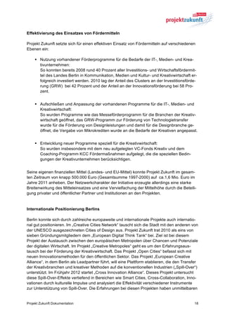 Effektivierung des Einsatzes von Fördermitteln

Projekt Zukunft setzte sich für einen effektiven Einsatz von Fördermitteln auf verschiedenen
Ebenen ein:

    § Nutzung vorhandener Förderprogramme für die Bedarfe der IT-, Medien- und Krea-
       tivunternehmen:
       So konnten bereits 2008 rund 40 Prozent aller Investitions- und Wirtschaftsfördermit-
       tel des Landes Berlin in Kommunikation, Medien und Kultur- und Kreativwirtschaft er-
       folgreich investiert werden. 2010 lag der Anteil des Clusters an der Investitionsförde-
       rung (GRW) bei 42 Prozent und der Anteil an der Innovationsförderung bei 58 Pro-
       zent.


    § Aufschließen und Anpassung der vorhandenen Programme für die IT-, Medien- und
       Kreativwirtschaft:
       So wurden Programme wie das Messeförderprogramm für die Branchen der Kreativ-
       wirtschaft geöffnet, das GRW-Programm zur Förderung von Technologietransfer
       wurde für die Förderung von Designleistungen und damit für die Designbranche ge-
       öffnet, die Vergabe von Mikrokrediten wurde an die Bedarfe der Kreativen angepasst.


    § Entwicklung neuer Programme speziell für die Kreativwirtschaft:
       So wurden insbesondere mit dem neu aufgelegten VC-Fonds Kreativ und dem
       Coaching-Programm KCC Fördermaßnahmen aufgelegt, die die speziellen Bedin-
       gungen der Kreativunternehmen berücksichtigen.


Seine eigenen finanziellen Mittel (Landes- und EU-Mittel) konnte Projekt Zukunft im gesam-
ten Zeitraum von knapp 500.000 Euro (Gesamtsumme 1997-2000) auf ca.1,6 Mio. Euro im
Jahre 2011 anheben. Der Netzwerkcharakter der Initiative erzeugte allerdings eine starke
Breitenwirkung des Mitteleinsatzes und eine Vervielfachung der Mittelhöhe durch die Beteili-
gung privater und öffentlicher Partner und Institutionen an den Projekten.


Internationale Positionierung Berlins

Berlin konnte sich durch zahlreiche europaweite und internationale Projekte auch internatio-
nal gut positionieren. Im „Creative Cities Network“ tauscht sich die Stadt mit den anderen von
der UNESCO ausgezeichneten Cities of Design aus. Projekt Zukunft trat 2010 als eins von
sieben Gründungsmitgliedern dem „European Digital Think Tank“ bei. Ziel ist bei diesem
Projekt der Austausch zwischen den europäischen Metropolen über Chancen und Potenziale
der digitalen Wirtschaft. Im Projekt „Creative Metropoles“ geht es um den Erfahrungsaus-
tausch bei der Förderung der Kreativwirtschaft. Das Projekt „Open Cities“ befasst sich mit
neuen Innovationsmethoden für den öffentlichen Sektor. Das Projekt „European Creative
Alliance“, in dem Berlin als Leadpartner führt, will eine Plattform etablieren, die den Transfer
der Kreativbranchen und kreativer Methoden auf die konventionellen Industrien („Spill-Over“)
unterstützt. Im Frühjahr 2012 startet „Cross Innovation Alliance“. Dieses Projekt untersucht
diese Spill-Over-Effekte vertiefend in Bereichen wie Smart Cities, Cross-Collaboration, Inno-
vationen durch kulturelle Impulse und analysiert die Effektivität verschiedener Instrumente
zur Unterstützung von Spill-Over. Die Erfahrungen bei diesen Projekten haben unmittelbaren


Projekt Zukunft Dokumentation                                                                 18
 