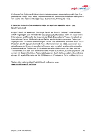 Einfluss auf die Politik der EU-Kommission bei der weiteren Ausgestaltung zukünftige Pro-
gramme wie Europa 2020. Berlin kooperiert hierbei mit den weltweit führenden Metropolen –
von Madrid oder Helsinki in Europa bis zu Buenos Aires, Peking und Tokio.


Kommunikation und Öffentlichkeitsarbeit für Berlin als Standort der IT- und
Kreativwirtschaft

Projekt Zukunft hat wesentlich zum Image Berlins als Standort für die IT- und Kreativwirt-
schaft beigetragen. Das Internetportal www.projektzukunft.berlin.de bietet auf 2.000 Seiten
Informationen und News für die Akteure in der Stadt. Die englische Version richtet sich an
internationale Partner. Mit Facebook und Twitter werden insbesondere neue Zielgruppen
angesprochen. Zusammen erreicht Projekt Zukunft über das Internet monatlich etwa 10.000
Personen. Die 14-tägig erscheinen E-News informieren mehr als 4.300 Abonnenten über
Aktuelles aus der Szene, eine englische Fassung geht monatlich an einen internationalen
Interessentenkreis. Studien und Publikationen vertiefen die Informationen über zentrale
Themenfelder. Seit dem Jahr 2000 veranstaltet Projekt Zukunft die „Zukunftsgespräche“ und
erreicht mit diesen öffentlichen Podiumsdiskussionen durch die Kooperation mit dem Infora-
dio des rbb regelmäßig mehr als 100.000 Hörer und Hörerinnen in Berlin und Brandenburg.


Weitere Informationen über Projekt Zukunft im Internet unter:
www.projektzukunft.berlin.de




Projekt Zukunft Dokumentation                                                            19
 