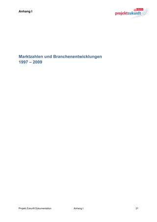 Anhang I




Marktzahlen und Branchenentwicklungen
1997 – 2009
	
  

	
  




Projekt Zukunft Dokumentation   Anhang I   21	
  
 