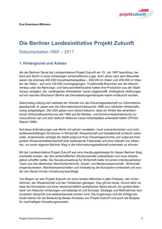 Eva Emenlauer-Blömers




Die Berliner Landesinitiative Projekt Zukunft
Dokumentation 1997 – 2011

1. Hintergrund und Anlass

Als der Berliner Senat die Landesinitiative Projekt Zukunft am 15. Juli 1997 beschloss, be-
fand sich Berlin in einer schwierigen wirtschaftlichen Lage. Acht Jahre nach dem Mauerfall
waren die ehemals 400.000 Industriearbeitsplätze – 200.000 im Osten und 200.000 im Wes-
ten der Stadt – auf rund 100.000 zurückgegangen. Traditionelle Branchen wie der Maschi-
nenbau oder die Nahrungs- und Genussmittelindustrie hatten ihre Produktion aus der Stadt
heraus verlagert, die „verlängerten Werkbänke“ waren abgeschafft. Anfängliche Hoffnungen
auf ein rasches Wachstum Berlins als Dienstleistungsmetropole waren enttäuscht worden.

Gleichzeitig vollzog sich weltweit der Wandel von der Industriegesellschaft zur Informations-
gesellschaft. In Japan war die Informationstechnikbranche 1996 zum stärksten Wirtschafts-
zweig aufgestiegen. Die USA gaben kurz darauf bekannt, dass ein Drittel des amerikani-
schen Wirtschaftswachstums seit 1992 auf die Medien- und Kommunikationsbranche zu-
rückzuführen sei und sich dadurch Millionen neuer Arbeitsplätze entwickelt hätten (PITAC-
Report 1999).

Auf diese Anforderungen war Berlin mit seinen veralteten, hoch subventionierten und nicht
wettbewerbsfähigen Strukturen in Wirtschaft, Wissenschaft und Gesellschaft schlecht vorbe-
reitet. Andererseits verfügte die Stadt aufgrund ihrer Industriegeschichte und aufgrund ihrer
großen Wissenschaftslandschaft über bedeutende Potenziale und eine Vielzahl von Akteu-
ren, um einen eigenen Berliner Weg in die Informationsgesellschaft entwickeln zu können.

Mit der Landesinitiative Projekt Zukunft war eine Handlungsstrategie für diesen Berliner Weg
erarbeitet worden, der den wirtschaftlichen Strukturwandel unterstützen und neue Arbeits-
plätze schaffen sollte. Die Senatsverwaltung für Wirtschaft hatte mit einem interdisziplinären
Team aus den Bereichen Nachrichtentechnik, Sozial- und Medienwissenschaft, Wirtschaft-
singenieurwesen, Rechtswissenschaften und Verwaltung die Konzeption entwickelt und wur-
de vom Senat mit der Umsetzung beauftragt.

Von Beginn an war Projekt Zukunft von einer breiten Mehrheit in allen Parteien, den Unter-
nehmen, der Wissenschaft und den Verbänden getragen. Das gilt bis heute. Grund dafür ist,
dass die Konzeption auf einer wissenschaftlich-analytischen Basis beruht, ein großes Netz-
werk von Akteuren einbezogen und beteiligt ist und Konzept, Strategie und Maßnahmen kon-
tinuierlich überprüft und weiterentwickelt worden sind. Die Ergebnisse und die Erfolge bis
heute stehen für die Bedeutung dieses Ansatzes von Projekt Zukunft und auch als Beispiel
für nachhaltiges Verwaltungshandeln.




Projekt Zukunft Dokumentation                                                                   3
 