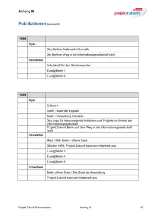 Anhang III	
  



Publikationen (Auswahl)
	
  

   1998
          Flyer
                         Das Berliner Netzwerk Informatik
                         Der Berliner Weg in die Informationsgesellschaft (d/e)
          Newsletter
                         Schubkraft für den Strukturwandel
                         Euro@Berlin 1
                         Euro@Berlin 2
	
  

	
  

   1999
          Flyer
                         Culture +
                         Berlin - Stadt der Logistik
                         Berlin - Verwaltung interaktiv
                         Das Logo für herausragende Initiativen und Projekte im Umfeld der
                         Informationsgesellschaft
                         Projekt Zukunft Berlin auf dem Weg in die Informationsgesellschaft
                         (d/e)
          Newsletter
                         März 1999: Berlin - offene Stadt
                         Oktober 1999: Projekt Zukunft baut sein Netzwerk aus
                         Euro@Berlin 3
                         Euro@Berlin 4
                         Euro@Berlin 5
          Broschüre
                         Berlin offene Stadt - Die Stadt als Ausstellung
                         Projekt Zukunft baut sein Netzwerk aus




Projekt Zukunft Dokumentation                          Anhang III                             47
 