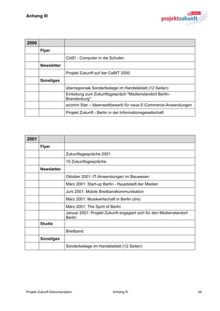 Anhang III	
  


	
  

   2000
          Flyer
                         CidS! - Computer in die Schulen
          Newsletter
                         Projekt Zukunft auf der CeBIT 2000
          Sonstiges
                         überregionale Sonderbeilage im Handelsblatt (12 Seiten)
                         Einladung zum Zukunftsgespräch "Medienstandort Berlin-
                         Brandenburg"
                         ecomm Star – Ideenwettbewerb für neue E-Commerce-Anwendungen
                         Projekt Zukunft - Berlin in der Informationsgesellschaft
	
  

	
  

   2001
          Flyer
                         Zukunftsgespräche 2001
                         10 Zukunftsgespräche
          Newsletter
                         Oktober 2001: IT-Anwendungen im Bauwesen
                         März 2001: Start-up Berlin - Hauptstadt der Medien
                         Juni 2001: Mobile Breitbandkommunikation
                         März 2001: Musikwirtschaft in Berlin (d/e)
                         März 2001: The Spirit of Berlin
                         Januar 2001: Projekt Zukunft engagiert sich für den Medienstandort
                         Berlin
          Studie
                         Breitband
          Sonstiges
                         Sonderbeilage im Handelsblatt (12 Seiten)




Projekt Zukunft Dokumentation                      Anhang III                                 48
 