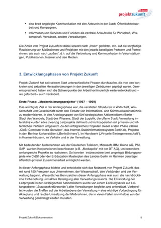 § eine breit angelegte Kommunikation mit den Akteuren in der Stadt, Öffentlichkeitsar-
       beit und Kampagnen,
    § Information und Services und Funktion als zentrale Anlaufstelle für Wirtschaft, Wis-
       senschaft, Verbände, andere Verwaltungen.


Die Arbeit von Projekt Zukunft ist dabei sowohl nach „innen“ gerichtet, d.h. auf die sorgfältige
Realisierung von Maßnahmen und Projekten mit den jeweils beteiligten Partnern und Partne-
rinnen, als auch nach „außen“, d.h. auf die Verbreitung und Kommunikation in Veranstaltun-
gen, Publikationen, Internet und den Medien.




3. Entwicklungsphasen von Projekt Zukunft

Projekt Zukunft hat seit seinem Start unterschiedliche Phasen durchlaufen, die von den kon-
kreten und aktuellen Herausforderungen in den jeweiligen Zeiträumen geprägt waren. Dem-
entsprechend haben sich die Schwerpunkte der Arbeit kontinuierlich weiterentwickelt und –
wo gefordert – auch verändert.

Erste Phase: „Modernisierungsprojekte“ (1997 – 1999)
Das wichtigste Ziel in der Anfangsphase war, die veralteten Strukturen in Wirtschaft, Wis-
senschaft und Gesellschaft durch den Einsatz von Informations- und Kommunikationstechnik
zu modernisieren. In den Arbeitsgruppen von fünf strategischen Aktionsfeldern (Berlin –
Stadt des Wandels; Stadt des Wissens; Stadt der Logistik; die offene Stadt; Verwaltung in-
teraktiv) wurden etwa zwanzig Leitprojekte definiert und in Kooperation mit privaten und öf-
fentlichen Partnern umgesetzt. Zu den erfolgreichen Projekten dieser ersten Phase zählen
„CidS!-Computer in die Schulen!“, das Internet-Stadtinformationssystem Berlin.de, Projekte
in den Berliner Universitäten („BerlinUnivers“), im Handwerk („Virtuelle Bietergemeinschaft“),
in Krankenhäusern, im Verkehr und in der Verwaltung.

Mit bedeutenden Unternehmen wie der Deutschen Telekom, Microsoft, IBM, Krone AG, PSI,
SAP wurden Kooperationen beschlossen (z.B. „Mediapolis“ mit der DT AG), um besonders
umfangreiche Projekte zu realisieren. So konnten insbesondere breit angelegte Bildungspro-
jekte wie CidS! oder der E-Education Masterplan des Landes Berlin im Rahmen derartiger
öffentlich-privater Zusammenarbeit ermöglicht werden.

In dieser Anfangsphase bildete und entwickelte sich das Netzwerk von Projekt Zukunft, das
mit rund 150 Personen aus Unternehmen, der Wissenschaft, den Verbänden und der Ver-
waltung begann. Wesentliches Kennzeichen dieser Anfangsphase war auch die nachdrückli-
che Einbeziehung und aktive Beteiligung aller Verwaltungsressorts. Die Entwicklung der
Leitprojekte in den strategischen Aktionsfeldern wurde von einem Lenkungskreis auf Lei-
tungsebene („Staatssekretärsrunde“) aller Verwaltungen begleitet und unterstützt. Vorberei-
tet wurden die Treffen auf der Arbeitsebene der Verwaltung – eine wichtige Vorbedingung für
Akzeptanz und rasche Umsetzung der Maßnahmen, die in vielen Fällen unmittelbar von der
Verwaltung genehmigt werden mussten.




Projekt Zukunft Dokumentation                                                                  5
 