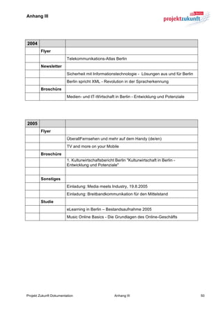 Anhang III	
  


	
  

   2004
          Flyer
                         Telekommunikations-Atlas Berlin
          Newsletter
                         Sicherheit mit Informationstechnologie - Lösungen aus und für Berlin
                         Berlin spricht XML - Revolution in der Spracherkennung
          Broschüre
                         Medien- und IT-Wirtschaft in Berlin - Entwicklung und Potenziale
	
  

	
  

   2005
          Flyer
                         ÜberallFernsehen und mehr auf dem Handy (de/en)
                         TV and more on your Mobile
          Broschüre
                         1. Kulturwirtschaftsbericht Berlin "Kulturwirtschaft in Berlin -
                         Entwicklung und Potenziale"


          Sonstiges
                         Einladung: Media meets Industry, 19.8.2005
                         Einladung: Breitbandkommunikation für den Mittelstand
          Studie
                         eLearning in Berlin – Bestandsaufnahme 2005
                         Music Online Basics - Die Grundlagen des Online-Geschäfts




Projekt Zukunft Dokumentation                        Anhang III                                 50
 