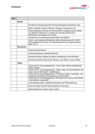 Anhang III	
  


	
  

   2011
          Studie
                         Die Berliner Designwirtschaft Potential Strategie Perspektiven (de)
                         Berlin`s Design Industry Potential, Strategy, Perspective (en)
                         Potenzialanalyse Internet der Dienste Berlin Langfassung der Studie
                         von Berlecon Research im Auftrag der Senatsverwaltung für
                         Wirtschaft, Technologie und Frauen
                         Analyse der Innovationspotentiale Mode und Medizin
                         Kultur- und kreativwirtschaftsindex Berlin-Brandenburg 2011 (KKI) -
                         Wirtschaftliche Stimmung und Standortberwertung. Ergebnisbericht
                         (Dez. 2011)
          Broschüre
                         Projekt Zukunft Report
                         Coworking Spaces, aktuelle Übersicht
                         Industrial Design, Reader ID_Berlin Ausstellung in der IHK Berlin
                         Standortbroschüre Internet der Dienste „Janz Berlin is eene Wolke“
          Video
                         Trailer des 56. Zukunftsgesprächs: "Open Data: Offene Gesellschaft,
                         offene Fragen".
                         Trailer des 57. Zukunftsgesprächs. "Wikis, Apps und Social Media. Die
                         neue Lust an Information", Café Moskau
                         Trailer des 58. Zukunftsgesprächs: "Innovativ, kreativ, nachhaltig - wie
                         erfolgreich sind Berlins Gründerinnen und Gründer?"
                         Trailer des 59. Zukunftsgesprächs "Die Stadt, die Kunst und der Markt
                         - Der Berliner Kunstmarkt"
                         creativeradiocontest, Videodokumentation der Preisverleihung
                         Was ist Projekt Zukunft? Ingrid Walther im Interview
                         Ideenwettbewerb creative radio contest
	
  




Projekt Zukunft Dokumentation                      Anhang III                                       54
 
