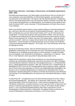 Zweite Phase: Branchen-, Technologie-, E-Government- und Qualifizierungsinitiativen
(2000 - 2003)
Die Modernisierungsprozesse in der Stadt zeigten schnell Wirkung: Rund um die New Eco-
nomy entstanden neue Geschäftsfelder und Wertschöpfungsketten, es entwickelten sich
neue Branchen wie die Multimedia-, die Internet- oder die Callcenter-Branche. Parallel dazu
trieb die Technologie selbst weiter voran: Die Deutsche Telekom investierte rund 20 Mio. DM
in den Ausbau des Kabelnetzes zum Multimedianetz, die Umstellung auf das digitale terrest-
rische Fernsehen DVB-T wurde vorbereitet, IT-Sicherheitssysteme und Open Source waren
in den Anfängen.

Dieser neue Wachstumsschub führte zu einem rapiden Anstieg von Unternehmensgründun-
gen, viele davon Spin-offs aus den Berliner Wissenschaftseinrichtungen – allein im Jahre
2001 zum Beispiel neun aus dem Heinrich-Hertz-Institut und 81 aus der Technischen Uni-
versität Berlin. 13 Prozent der deutschen Start-ups gründeten in Berlin. Unter der Leitung
von Projekt Zukunft präsentierte sich diese Gründerszene auf der Cebit zusammen mit dem
Berliner Forschungsmarkt der TU Berlin unter dem Titel „Startup Berlin – Stadt der Medien
und Kommunikation“. Berlin war in dieser Zeit die Stadt mit der höchsten Wachstumsrate in
Deutschland – sowohl bezogen auf Existenzgründungen als auch bezogen auf die Medien-
und Kommunikationswirtschaft insgesamt – ein Prozess, der in den kommenden Jahren fast
durchgängig so anhielt.

Schnell wurde allerdings deutlich, dass der Wachstumsprozess durch eine unzureichende
Qualifikation insbesondere bei den Anwendern der neuen Techniksysteme gebremst wurde.
Die Bedeutung von Qualifizierung wurde erkannt und breit diskutiert. In dieser Zeit stiegen
auch die Ausgaben in der Wirtschaft für Weiterbildung – insbesondere im IT-Bereich – deut-
lich an. In den folgenden Jahren ging dieser Anstieg allerdings wieder zurück.

Projekt Zukunft unterstützte in dieser Phase die Bildung von neuen Branchenzusammen-
schlüssen wie interface!berlin (Multimedia), siliconcity (e-commerce) oder ABCC (Arbeitsge-
meinschaft Berliner Callcenter), förderte die Technologieentwicklung u. a. mit Netzwerkinitia-
tiven zu „Mobile Breitbandkommunikation“, XML oder „Sicherheit mit IT“, profilierte Berlin als
Modellstadt für DVB-T durch ein EU-Transferprojekt für acht europäische Länder, realisierte
zehn E-Government-Verbundprojekte (im Rahmen des Städtewettbewerbs Media@Kom des
Bundes) rund um interaktive Bürgerdienste und elektronischen Geschäftsverkehr wie bei-
spielsweise IT-gestützte Bürgerbüros (ProBüd) und förderte die Entwicklung neuer Methoden
und Techniken in der Weiterbildung für die inzwischen auch international beworbene „Capital
of Talent“.

In diese Phase fiel – vorangetrieben durch die starke Wachstumsdynamik auf dem „Weg in
die Informationsgesellschaft“ – das Platzen der so genannten „New Economy - Blase“. Im
„New Media Dialog“ führte das Projekt Zukunft - Team intensive Einzelgespräche mit rund
150 Berliner Unternehmen, um genaue Kenntnis von der Lage der Firmen zu bekommen und
wirksame Unterstützungsmaßnahmen entwickeln zu können. Als Problem deutlich sichtbar
wurde u. a. die unzureichende Kapitalausstattung vieler dieser Unternehmen und ihre
Schwierigkeiten, Kredite bei Banken zu bekommen. Als weiteres Problem wurde die noch
schwache Marktpräsenz insbesondere der Software- und IT-Firmen erkannt.




Projekt Zukunft Dokumentation                                                                 6
 