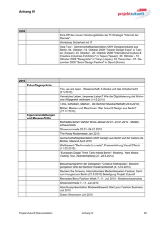 Anhang IV


	
  

2009
                                Kick-Off des neuen Handlungsfeldes der IT-Strategie "Internet der
                                Dienste"
                                Workshop Sicherheit mit IT
                                Asia Tour - Gemeinschaftspräsentation DMY Designprodukte aus
                                Berlin: 04. Oktober -19. Oktober 2008 "Taiwan Design Expo" in Tain-
                                an (Taiwan); 23. Oktober - 26. Oktober 2008 "International Culture &
                                Creative Industries Exhibition" in Taipei (Taiwan); 30. Oktober - 10.
                                Oktober 2008 "Designtide" in Tokyo (Japan); 03. Dezember - 07. De-
                                zember 2008 "Seoul Design Festival" in Seoul (Korea)
	
  

	
  

2010
       Zukunftsgespräche
                                Yes, we are open - Wissenschaft, E-Books und das Urheberrecht
                                (2.3.2010)
                                Vernetztes Leben, besseres Leben? Wie die Digitalisierung die Wohn-
                                und Alltagswelt verändert (14.5.2010)
                                Töne, Scheiben, Stärken - die Berliner Musikwirtschaft (26.8.2010)
                                Möbel, Marken und Maschinen: Wer braucht Design aus Berlin?
                                (17.11.2010)
       Eigenveranstaltungen
       und Messeauftritte
                                Mercedes Benz Fashion Week Januar 20.01.-24.01.2010 - Moden-
                                schauenslots
                                Showroommeile 20.01.-24.01.2010
                                The Keyto Modemesse Jan 2010
                                Gemeinschaftspräsentation DMY Design aus Berlin auf der Salone de
                                Mobile, Mailand April 2010
                                Wettbewerb "Berlin-made to create", Preisverleihung Visual Effects
                                (11.05.2010)
                                "European Digital Think Tank meets Berlin": Meeting, New Media
                                Visiting Tour, Abendempfang (27.-28.5.2010)

                                Besuchsprogramm der Delegation "Creative Metropoles", Besichti-
                                gungstour Orte der Berliner Kreativwirtschaft (9.-12.6.2010)
                                Reclaim the Screens, Internationales Medienfassaden Festival, Cent-
                                rum Hungaricum Berlin (27.8.2010) Beteiligung Projekt Zukunft
                                Mercedes Benz Fashion Week 7.-11. Juli 2010 - Modenschauenslots
                                Showroommeile 7.-11. Juli 2010
                                Abschlusspräsentation Modewettbewerb Start your Fashion Business
                                Juli 2010
                                Green Showroom Juli 2010




Projekt Zukunft Dokumentation                     Anhang IV                                             65	
  
 