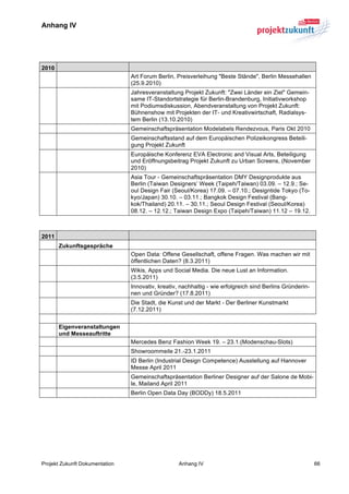 Anhang IV


	
  

2010
                                Art Forum Berlin, Preisverleihung "Beste Stände", Berlin Messehallen
                                (25.9.2010)
                                Jahresveranstaltung Projekt Zukunft: "Zwei Länder ein Ziel" Gemein-
                                same IT-Standortstrategie für Berlin-Brandenburg, Initiativworkshop
                                mit Podiumsdiskussion, Abendveranstaltung von Projekt Zukunft:
                                Bühnenshow mit Projekten der IT- und Kreativwirtschaft, Radialsys-
                                tem Berlin (13.10.2010)
                                Gemeinschaftspräsentation Modelabels Rendezvous, Paris Okt 2010
                                Gemeinschaftsstand auf dem Europäischen Polizeikongress Beteili-
                                gung Projekt Zukunft
                                Europäische Konferenz EVA Electronic and Visual Arts, Beteiligung
                                und Eröffnungsbeitrag Projekt Zukunft zu Urban Screens, (November
                                2010)
                                Asia Tour - Gemeinschaftspräsentation DMY Designprodukte aus
                                Berlin (Taiwan Designers’ Week (Taipeh/Taiwan) 03.09. – 12.9.; Se-
                                oul Design Fair (Seoul/Korea) 17.09. – 07.10.; Designtide Tokyo (To-
                                kyo/Japan) 30.10. – 03.11.; Bangkok Design Festival (Bang-
                                kok/Thailand) 20.11. – 30.11.; Seoul Design Festival (Seoul/Korea)
                                08.12. – 12.12.; Taiwan Design Expo (Taipeh/Taiwan) 11.12 – 19.12.
	
  

2011
       Zukunftsgespräche
                                Open Data: Offene Gesellschaft, offene Fragen. Was machen wir mit
                                öffentlichen Daten? (8.3.2011)
                                Wikis, Apps und Social Media. Die neue Lust an Information.
                                (3.5.2011)
                                Innovativ, kreativ, nachhaltig - wie erfolgreich sind Berlins Gründerin-
                                nen und Gründer? (17.8.2011)
                                Die Stadt, die Kunst und der Markt - Der Berliner Kunstmarkt
                                (7.12.2011)


       Eigenveranstaltungen
       und Messeauftritte
                                Mercedes Benz Fashion Week 19. – 23.1.(Modenschau-Slots)
                                Showroommeile 21.-23.1.2011
                                ID Berlin (Industrial Design Competence) Ausstellung auf Hannover
                                Messe April 2011
                                Gemeinschaftspräsentation Berliner Designer auf der Salone de Mobi-
                                le, Mailand April 2011
                                Berlin Open Data Day (BODDy) 18.5.2011




Projekt Zukunft Dokumentation                      Anhang IV                                               66	
  
 