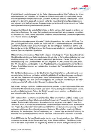 Projekt Zukunft reagierte darauf mit der Reihe „Bankengespräche“. Die Probleme der Unter-
nehmen wurden mit Vertretern der Banken fachöffentlich diskutiert und die Banken für die
Bedarfe der Unternehmen sensibilisiert. Daneben wurden die im Land vorhandenen Förder-
programme daraufhin überprüft, inwieweit sie für die neuen Branchen aufgeschlossen wer-
den könnten, und Maßnahmen zur Anpassung der vorhandenen Programme und zur Vorbe-
reitung neuer Förderprogramme wurden gestartet.

Insgesamt wirkte sich die wirtschaftliche Krise in Berlin weniger stark aus als in anderen ver-
gleichbaren Regionen. Die guten Rahmenbedingungen der Stadt wie preiswerte Immobilien
für Arbeiten und Leben, offene Netzwerke und nicht zuletzt öffentliche Unterstützung konnten
den Prozess teilweise auffangen.

Mit der Informationskampagne WemakeIT. Berlin-Brandenburg, die im Jahre 2003 von Pro-
jekt Zukunft gestartet wurde, sollten die Potenziale des IT-Standortes national und internati-
onal kommuniziert werden. Diese Kampagne, die die wichtigsten Institutionen Berlins und
Brandenburgs mit der IKT-Branche und den Forschungsinstitutionen vernetzte, stieß auf eine
enorme Resonanz bei allen Beteiligten.

Mit dem Telekommunikations-Atlas Berlin entstand im Auftrag von Projekt Zukunft ein breiter
Überblick über die kommunikationstechnische Infrastruktur in Berlin, über die Leistungen und
die Unternehmen der Telekommunikationswirtschaft wie Anbieter, Carrier, Technik und
Netzabdeckung, über Glasfasernetze, das DSL-Angebot, W-LAN-Dienste und DataCenter.
Der TK-Atlas Berlins wurde später in das Angebot des Business Location Center der Berlin
Partner GmbH übernommen, um insbesondere Investoren die Potenziale Berlins demonst-
rieren zu können.

Um die Rahmenbedingungen in der Stadt für die neuen Branchen zu verbessern und neue
regulatorische Hürden zu verhindern, wirkte Projekt Zukunft bei Novellierungen von Geset-
zen wie dem Telekommunikationsgesetz, dem Telemediengesetz, dem Teledienste-
datenschutzgesetz oder dem Urheberrechtsgesetz mit. Die neuen Anforderungen der Infor-
mationsgesellschaft sollten in den Gesetzen berücksichtigt werden.

Die Musik-, Verlags- und Film- und Fernsehbranche gehören zu den traditionellen Branchen
der Berliner Medienwirtschaft, die sich über Jahre hinweg zwar gut weiterentwickeln konnte,
zunehmend aber durch die Folgen der Einführung von neuen Medien, von Digitalisierung
und internationaler Konkurrenz erfasst wurde.

2004 hatte die Film- und Fernsehbranche mit ca. 1500 Unternehmen und fast 14.000 sozial-
versicherungspflichtig Beschäftigten ein dichtes Netzwerk an Produzenten, Studios, Kopier-
werken, Postproduktionsfirmen und Animationsstudios aufgebaut - die zweithöchste Kon-
zentration (nach München) an Unternehmen und Beschäftigten in Deutschland. Auf Initiative
von Projekt Zukunft wurden Unterstützungsmaßnahmen wie Zwischenfinanzierung von TV-
Auftragsproduktionen, Investitionskostenzuschüsse und Bürgschaften entwickelt. Mit der
Gründung der Medienboard Berlin-Brandenburg am 1. Januar 2004 wurde die Förderung der
Branche institutionell konzentriert, um das Netzwerk zu stabilisieren und weiter zu stärken.

Ende 2003 hatte die Berliner Musikbranche bereits einen Umsatzanteil von über 60 Prozent
am deutschen Markt. Große Firmen wie Sony Music, Universal Music, BMG Music hatten
sich in der Stadt angesiedelt. Die Sogwirkung Berlins war enorm, es folgten der deutsche


Projekt Zukunft Dokumentation                                                                 7
 