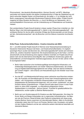 Phonoverband, das deutsche Musikexportbüro „German Sounds“ und MTV. Allerdings
zeichneten sich bereits deutlich die starken Umsatzeinbrüche in Folge der Digitalisierung und
damit verbunden illegaler Kopien und Downloads ab, die später u. a. zur Absage der nach
Berlin umgezogenen internationalen Musikmesse Popkomm führen sollten. Projekt Zukunft
reagierte auf diese Situation der Branche u. a. durch die Bildung von Netzwerken, der Li-
zenzrechteplattform Sourcemusic und der Unterstützung von Präsentationen auf Auslands-
messen.

Die Landesinitiative Projekt Zukunft änderte in dieser zweiten Phase ihren Untertitel von „Der
Berliner Weg in die Informationsgesellschaft“ in „Berlin in der Informationsgesellschaft“ – als
sichtbares Zeichen für die bis dahin erreichten Erfolge des Strukturwandels und als Hinweis
auf den „Generationenwechsel“, den die Branchen und ihre Akteure inzwischen durchlaufen
hatten.




Dritte Phase: Kulturwirtschaftsinitiative - Creative Industries (ab 2004)
Am 1. Juli 2004 startete Projekt Zukunft im Rahmen einer Netzwerkwerkveranstaltung im
Deutschen Historischen Museum die Kultur- und Kreativwirtschaftsinitiative. Im englisch-
sprachigen Raum wurden die Branchen der „Informationsgesellschaft“ bereits seit mehreren
Jahren als „creative industries“ bezeichnet. Die Auseinandersetzung mit der Kultur- und Kre-
ativwirtschaft und die Entwicklung einer eigenen Initiative innerhalb von Projekt Zukunft war
jedoch mehr als die Übernahme eines Begriffs. Den unmittelbaren Anstoß dazu gaben die
wirtschaftlichen und technologischen Veränderungsprozesse, die sich mit den Jahren in Ber-
lin durchgesetzt hatten:

    § Berlin hatte inzwischen eine hochleistungsfähige technologische Infrastruktur und
       breitbandige festnetzgebundene und mobile Telekommunikationsnetze, die Umstel-
       lung auf digitale Datenübertragungstechnik war erfolgt. Jetzt war ebenso breitbandi-
       ger Content möglich – eine Chance und Herausforderung für die Anbieter neuer krea-
       tiver Inhalte.

    § Aus der IKT- und Medienwirtschaft heraus waren zahlreiche neue Branchen entstan-
       den, die Produkte und Dienstleistungen für immer mehr Anwendungsbereiche entwi-
       ckelten - oft in Kooperation mit Berliner Wissenschaftlern und Forschern. So hatte
       beispielsweise die Gamesbranche begonnen, sich von einem „Insiderkreis“ von etwa
       fünfzehn kleinen Entwicklerfirmen - Projekt Zukunft hatte diese Firmen in einer Publi-
       kation im Jahre 2002 vorgestellt - zu international erfolgreichen Online-
       Spieleanbietern zu entwickeln. „Serious Games“, Produkte für gesellschaftliche Ein-
       satzbereiche, wurden später zu Berliner Markenzeichen.

    § Berlin war zum Anziehungspunkt für Kreative aus aller Welt geworden. Ihre Ideen für
       Kunst, Mode und Design entwickelten sie in ungenutzten Industriebrachen. Auf Mes-
       sen wie der Premium, Bread & Butter oder Popkomm präsentierte sich diese junge
       kreative Berliner Szene zusammen mit internationalen Marken. Allein im Kunstmarkt
       entstanden neben dem Art Forum mit Preview, Berliner Liste, Kunstsalon und später
       mit dem Gallery Weekend und der abc zahlreiche weitere international beachtete und
       diskutierte Messen.



Projekt Zukunft Dokumentation                                                                   8
 